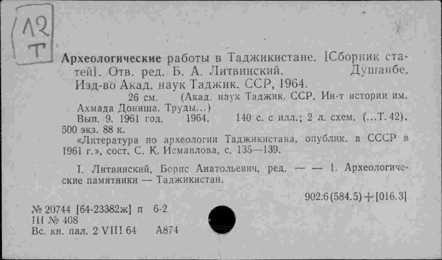 ﻿лч
Археологические работы в Таджикистане. [Сборник статей]. Отв. ред. Б. А. Литвинский.	Душанбе,
Изд-во Акад, наук Таджик. ССР, 1964.
26 см. (Акад, наук Таджик, ССР. Ин-т истории им. Ахмада Дониша. Труды...)
Вып. 9. 1961 год. 1964,	140 с. с илл.; 2 л. схем. (...Т. 42).
500 экз. 88 к.
«Литература по археологии Таджикистана, опублик. в СССР в 1961 г.», сост. С. К. Исмаилова, с. 135—139.
I. Литвинский, Борис Анатольевич, ред. — — 1. Археологические памятники — Таджикистан.
№ 20744 [64-23382ж] п 6-2
III № 408
Вс. кн. пал. 2 VIII 64	А874
902.6(584.5) + [016.3]